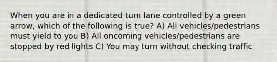 When you are in a dedicated turn lane controlled by a green arrow, which of the following is true? A) All vehicles/pedestrians must yield to you B) All oncoming vehicles/pedestrians are stopped by red lights C) You may turn without checking traffic