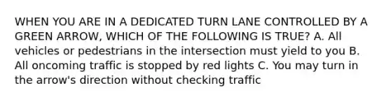 WHEN YOU ARE IN A DEDICATED TURN LANE CONTROLLED BY A GREEN ARROW, WHICH OF THE FOLLOWING IS TRUE? A. All vehicles or pedestrians in the intersection must yield to you B. All oncoming traffic is stopped by red lights C. You may turn in the arrow's direction without checking traffic