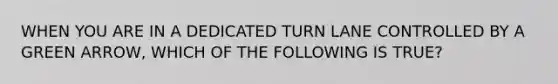 WHEN YOU ARE IN A DEDICATED TURN LANE CONTROLLED BY A GREEN ARROW, WHICH OF THE FOLLOWING IS TRUE?