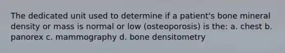 The dedicated unit used to determine if a patient's bone mineral density or mass is normal or low (osteoporosis) is the: a. chest b. panorex c. mammography d. bone densitometry