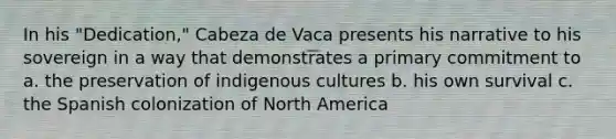 In his "Dedication," Cabeza de Vaca presents his narrative to his sovereign in a way that demonstrates a primary commitment to a. the preservation of indigenous cultures b. his own survival c. the Spanish colonization of North America