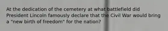 At the dedication of the cemetery at what battlefield did President Lincoln famously declare that the Civil War would bring a "new birth of freedom" for the nation?