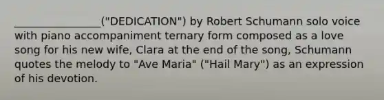 ________________("DEDICATION") by Robert Schumann solo voice with piano accompaniment ternary form composed as a love song for his new wife, Clara at the end of the song, Schumann quotes the melody to "Ave Maria" ("Hail Mary") as an expression of his devotion.