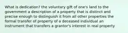 What is dedication? the voluntary gift of one's land to the government a description of a property that is distinct and precise enough to distinguish it from all other properties the formal transfer of property of a deceased individual an instrument that transfers a grantor's interest in real property