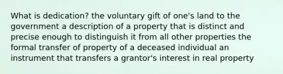 What is dedication? the voluntary gift of one's land to the government a description of a property that is distinct and precise enough to distinguish it from all other properties the formal transfer of property of a deceased individual an instrument that transfers a grantor's interest in real property