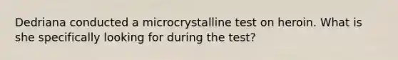 Dedriana conducted a microcrystalline test on heroin. What is she specifically looking for during the test?