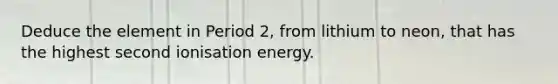 Deduce the element in Period 2, from lithium to neon, that has the highest second ionisation energy.