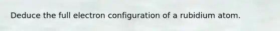 Deduce the full electron configuration of a rubidium atom.