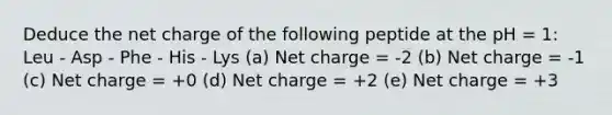 Deduce the net charge of the following peptide at the pH = 1: Leu - Asp - Phe - His - Lys (a) Net charge = -2 (b) Net charge = -1 (c) Net charge = +0 (d) Net charge = +2 (e) Net charge = +3