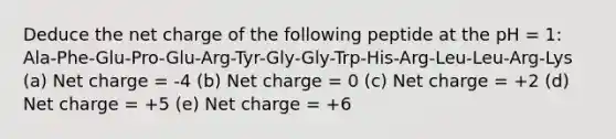 Deduce the net charge of the following peptide at the pH = 1: Ala-Phe-Glu-Pro-Glu-Arg-Tyr-Gly-Gly-Trp-His-Arg-Leu-Leu-Arg-Lys (a) Net charge = -4 (b) Net charge = 0 (c) Net charge = +2 (d) Net charge = +5 (e) Net charge = +6