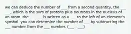 we can deduce the number of ___ from a second quantity, the ___ ___, which is the sum of protons plus neutrons in the nucleus of an atom. the ___ ___ is written as a ___ to the left of an element's symbol. you can determine the number of ___ by subtracting the ___ number from the ___ number. (___ - ___)