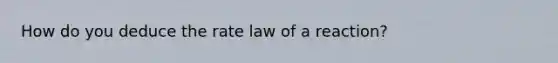 How do you deduce the rate law of a reaction?