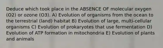 Deduce which took place in the ABSENCE OF molecular oxygen (O2) or ozone (O3). A) Evolution of organisms from the ocean to the terrestrial (land) habitat B) Evolution of large, multi-cellular organisms C) Evolution of prokaryotes that use fermentation D) Evolution of ATP formation in mitochondria E) Evolution of plants and animals