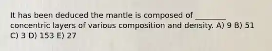 It has been deduced the mantle is composed of ________ concentric layers of various composition and density. A) 9 B) 51 C) 3 D) 153 E) 27