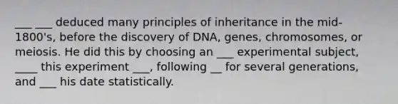 ___ ___ deduced many principles of inheritance in the mid-1800's, before the discovery of DNA, genes, chromosomes, or meiosis. He did this by choosing an ___ experimental subject, ____ this experiment ___, following __ for several generations, and ___ his date statistically.