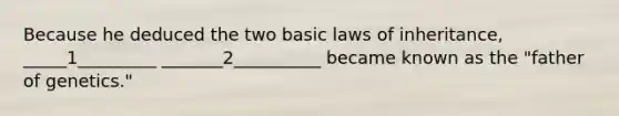 Because he deduced the two basic laws of inheritance, _____1_________ _______2__________ became known as the "father of genetics."