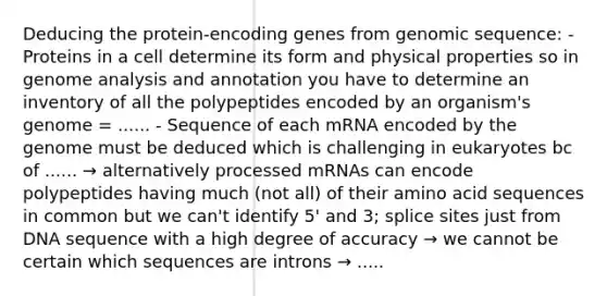 Deducing the protein-encoding genes from genomic sequence: - Proteins in a cell determine its form and physical properties so in genome analysis and annotation you have to determine an inventory of all the polypeptides encoded by an organism's genome = ...... - Sequence of each mRNA encoded by the genome must be deduced which is challenging in eukaryotes bc of ...... → alternatively processed mRNAs can encode polypeptides having much (not all) of their amino acid sequences in common but we can't identify 5' and 3; splice sites just from DNA sequence with a high degree of accuracy → we cannot be certain which sequences are introns → .....