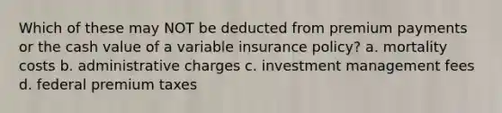 Which of these may NOT be deducted from premium payments or the cash value of a variable insurance policy? a. mortality costs b. administrative charges c. investment management fees d. federal premium taxes