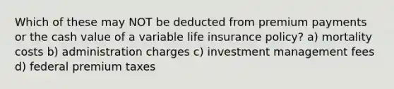 Which of these may NOT be deducted from premium payments or the cash value of a variable life insurance policy? a) mortality costs b) administration charges c) investment management fees d) federal premium taxes