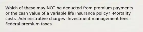 Which of these may NOT be deducted from premium payments or the cash value of a variable life insurance policy? -Mortality costs -Administrative charges -Investment management fees -Federal premium taxes