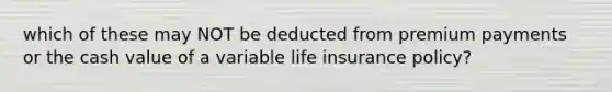 which of these may NOT be deducted from premium payments or the cash value of a variable life insurance policy?