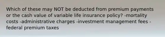 Which of these may NOT be deducted from premium payments or the cash value of variable life insurance policy? -mortality costs -administrative charges -investment management fees -federal premium taxes