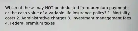 Which of these may NOT be deducted from premium payments or the cash value of a variable life insurance policy? 1. Mortality costs 2. Administrative charges 3. Investment management fees 4. Federal premium taxes