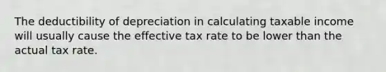 The deductibility of depreciation in calculating taxable income will usually cause the effective tax rate to be lower than the actual tax rate.