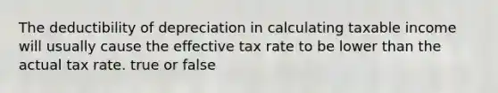 The deductibility of depreciation in calculating taxable income will usually cause the effective tax rate to be lower than the actual tax rate. true or false