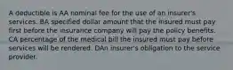 A deductible is AA nominal fee for the use of an insurer's services. BA specified dollar amount that the insured must pay first before the insurance company will pay the policy benefits. CA percentage of the medical bill the insured must pay before services will be rendered. DAn insurer's obligation to the service provider.