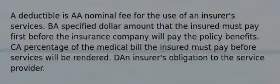 A deductible is AA nominal fee for the use of an insurer's services. BA specified dollar amount that the insured must pay first before the insurance company will pay the policy benefits. CA percentage of the medical bill the insured must pay before services will be rendered. DAn insurer's obligation to the service provider.