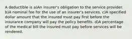 A deductible is a)An insurer's obligation to the service provider. b)A nominal fee for the use of an insurer's services. c)A specified dollar amount that the insured must pay first before the insurance company will pay the policy benefits. d)A percentage of the medical bill the insured must pay before services will be rendered.