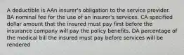 A deductible is AAn insurer's obligation to the service provider. BA nominal fee for the use of an insurer's services. CA specified dollar amount that the insured must pay first before the insurance company will pay the policy benefits. DA percentage of the medical bill the insured must pay before services will be rendered