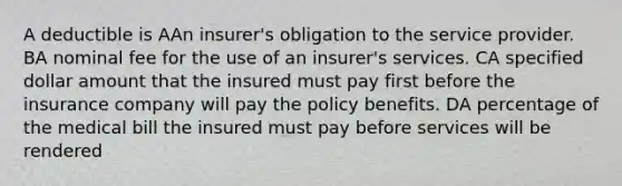 A deductible is AAn insurer's obligation to the service provider. BA nominal fee for the use of an insurer's services. CA specified dollar amount that the insured must pay first before the insurance company will pay the policy benefits. DA percentage of the medical bill the insured must pay before services will be rendered