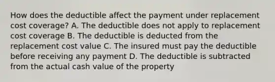 How does the deductible affect the payment under replacement cost coverage? A. The deductible does not apply to replacement cost coverage B. The deductible is deducted from the replacement cost value C. The insured must pay the deductible before receiving any payment D. The deductible is subtracted from the actual cash value of the property