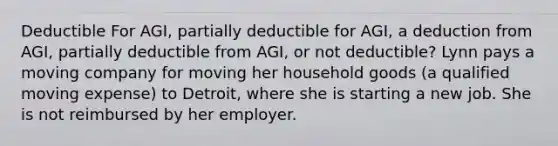 Deductible For AGI, partially deductible for AGI, a deduction from AGI, partially deductible from AGI, or not deductible? Lynn pays a moving company for moving her household goods (a qualified moving expense) to Detroit, where she is starting a new job. She is not reimbursed by her employer.