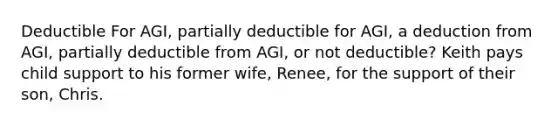 Deductible For AGI, partially deductible for AGI, a deduction from AGI, partially deductible from AGI, or not deductible? Keith pays child support to his former wife, Renee, for the support of their son, Chris.