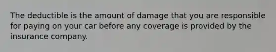 The deductible is the amount of damage that you are responsible for paying on your car before any coverage is provided by the insurance company.