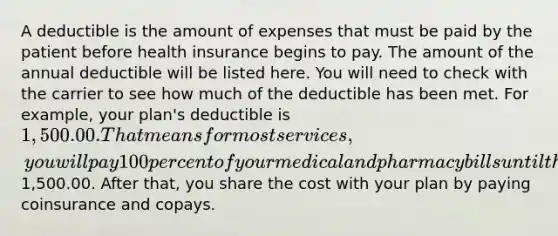 A deductible is the amount of expenses that must be paid by the patient before health insurance begins to pay. The amount of the annual deductible will be listed here. You will need to check with the carrier to see how much of the deductible has been met. For example, your plan's deductible is 1,500.00. That means for most services, you will pay 100 percent of your medical and pharmacy bills until the amount you pay reaches1,500.00. After that, you share the cost with your plan by paying coinsurance and copays.