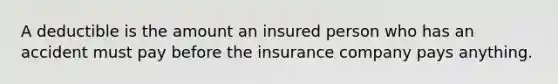 A deductible is the amount an insured person who has an accident must pay before the insurance company pays anything.