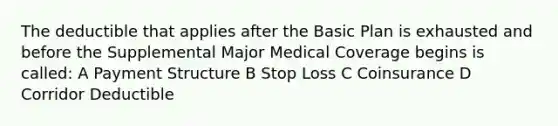 The deductible that applies after the Basic Plan is exhausted and before the Supplemental Major Medical Coverage begins is called: A Payment Structure B Stop Loss C Coinsurance D Corridor Deductible