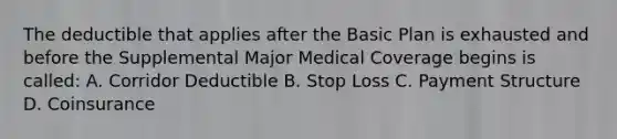 The deductible that applies after the Basic Plan is exhausted and before the Supplemental Major Medical Coverage begins is called: A. Corridor Deductible B. Stop Loss C. Payment Structure D. Coinsurance