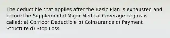 The deductible that applies after the Basic Plan is exhausted and before the Supplemental Major Medical Coverage begins is called: a) Corridor Deductible b) Coinsurance c) Payment Structure d) Stop Loss