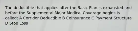 The deductible that applies after the Basic Plan is exhausted and before the Supplemental Major Medical Coverage begins is called: A Corridor Deductible B Coinsurance C Payment Structure D Stop Loss