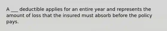 A ___ deductible applies for an entire year and represents the amount of loss that the insured must absorb before the policy pays.