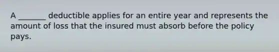 A _______ deductible applies for an entire year and represents the amount of loss that the insured must absorb before the policy pays.