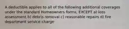 A deductible applies to all of the following additional coverages under the standard Homeowners forms, EXCEPT a) loss assessment b) debris removal c) reasonable repairs d) fire department service charge