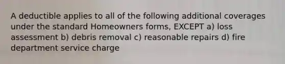 A deductible applies to all of the following additional coverages under the standard Homeowners forms, EXCEPT a) loss assessment b) debris removal c) reasonable repairs d) fire department service charge