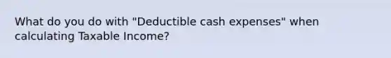 What do you do with "Deductible cash expenses" when calculating Taxable Income?