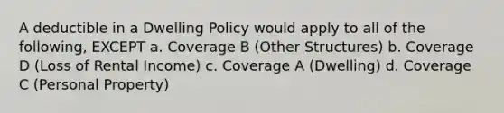 A deductible in a Dwelling Policy would apply to all of the following, EXCEPT a. Coverage B (Other Structures) b. Coverage D (Loss of Rental Income) c. Coverage A (Dwelling) d. Coverage C (Personal Property)